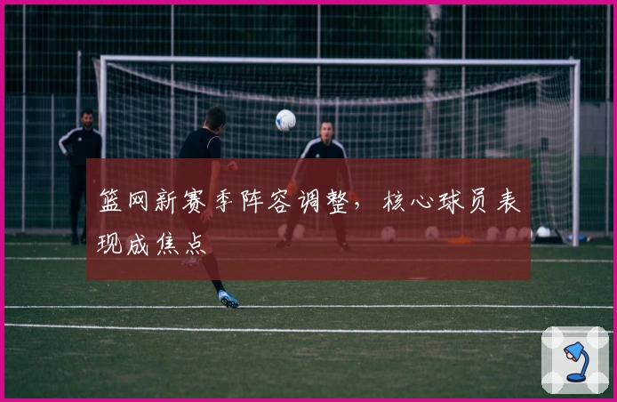 篮网新赛季阵容调整，核心球员表现成焦点