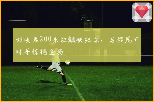 刘峡君200米狂飙破纪录，后程甩开对手惊艳全场