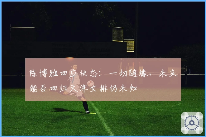 陈博雅回应状态：一切随缘，未来能否回归天津女排仍未知