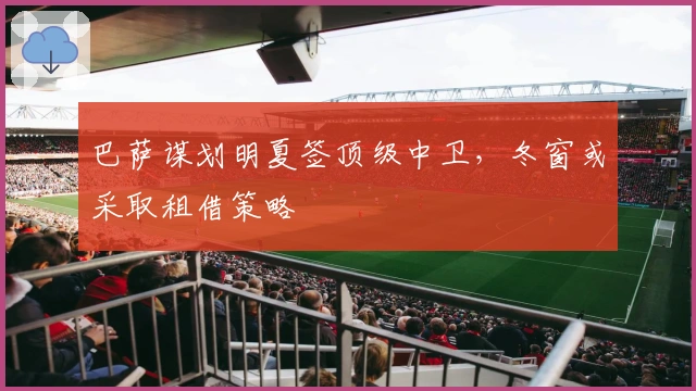 巴萨谋划明夏签顶级中卫,冬窗或采取租借策略