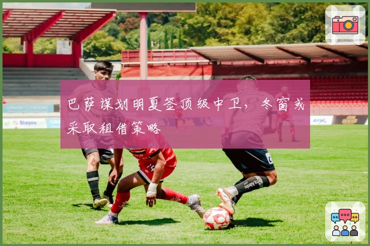 巴萨谋划明夏签顶级中卫，冬窗或采取租借策略