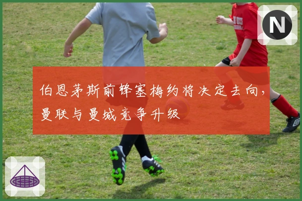 伯恩茅斯前锋塞梅约将决定去向，曼联与曼城竞争升级