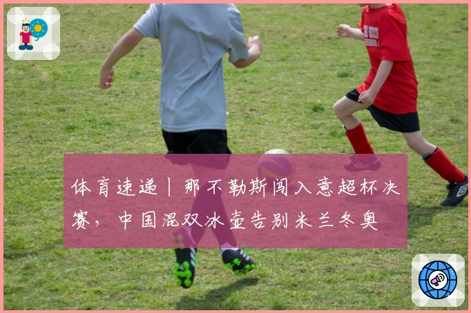 体育速递丨那不勒斯闯入意超杯决赛，中国混双冰壶告别米兰冬奥