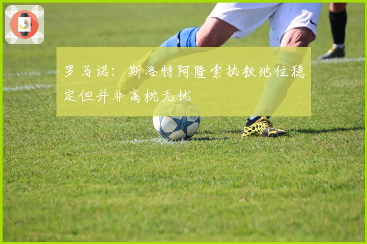 罗马诺：斯洛特阿隆索执教地位稳定但并非高枕无忧