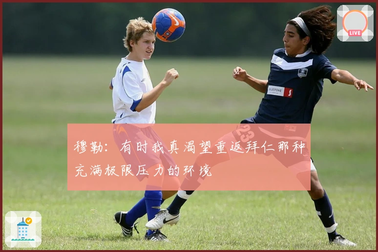 穆勒：有时我真渴望重返拜仁那种充满极限压力的环境